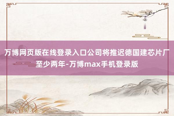 万博网页版在线登录入口公司将推迟德国建芯片厂至少两年-万博max手机登录版