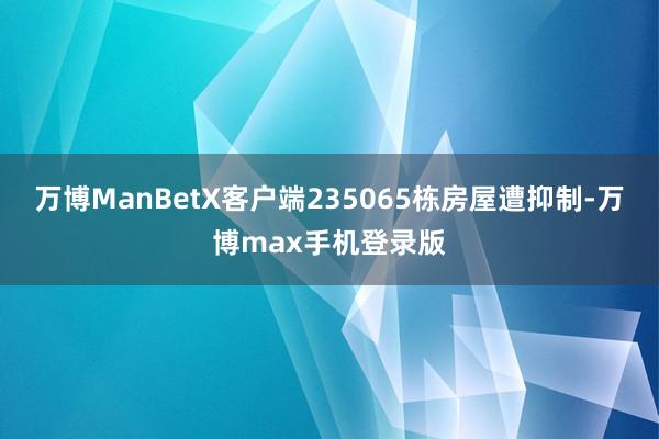 万博ManBetX客户端235065栋房屋遭抑制-万博max手机登录版