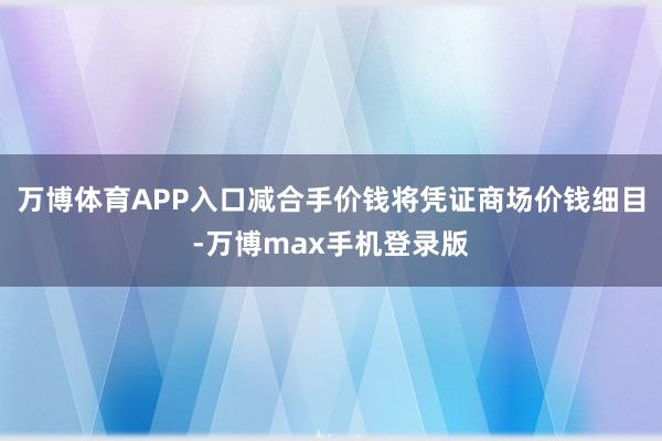 万博体育APP入口减合手价钱将凭证商场价钱细目-万博max手机登录版