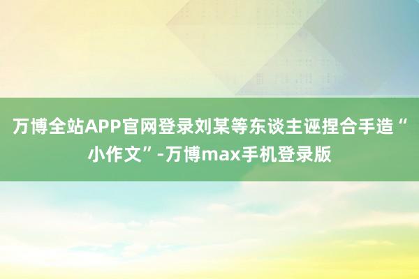 万博全站APP官网登录刘某等东谈主诬捏合手造“小作文”-万博max手机登录版