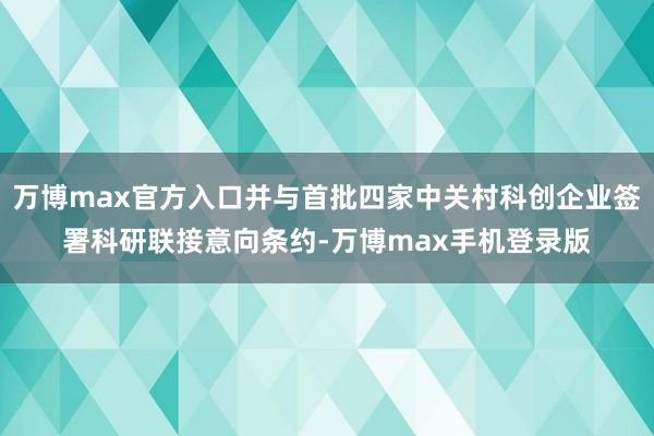 万博max官方入口并与首批四家中关村科创企业签署科研联接意向条约-万博max手机登录版