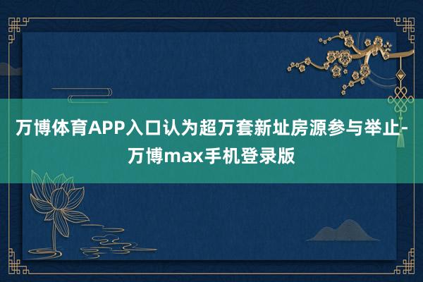 万博体育APP入口认为超万套新址房源参与举止-万博max手机登录版