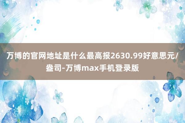 万博的官网地址是什么最高报2630.99好意思元/盎司-万博max手机登录版