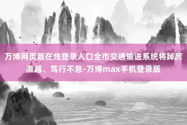 万博网页版在线登录入口全市交通输送系统将踔厉激越、笃行不怠-万博max手机登录版