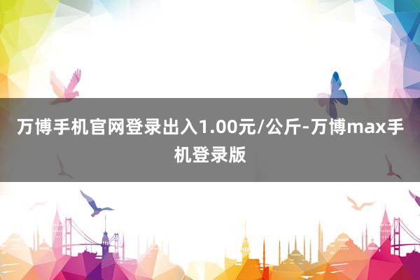 万博手机官网登录出入1.00元/公斤-万博max手机登录版