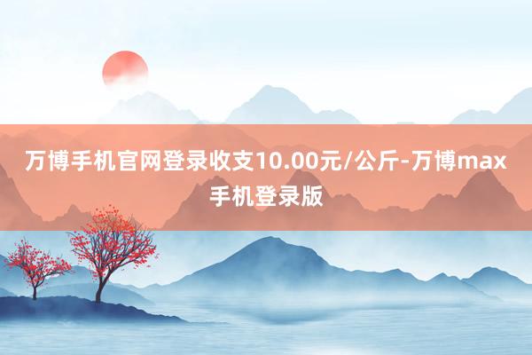 万博手机官网登录收支10.00元/公斤-万博max手机登录版