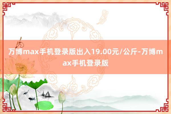 万博max手机登录版出入19.00元/公斤-万博max手机登录版