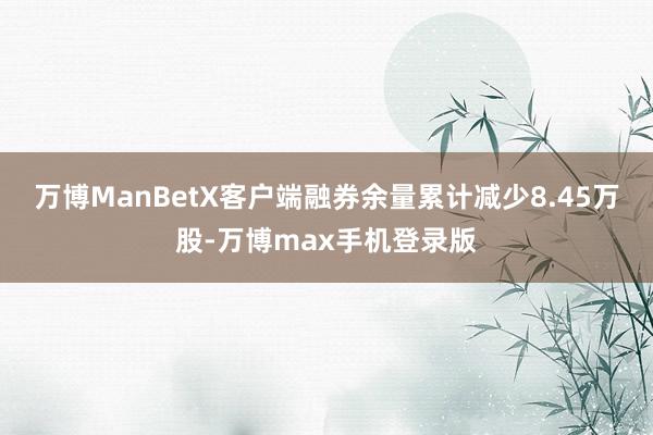 万博ManBetX客户端融券余量累计减少8.45万股-万博max手机登录版