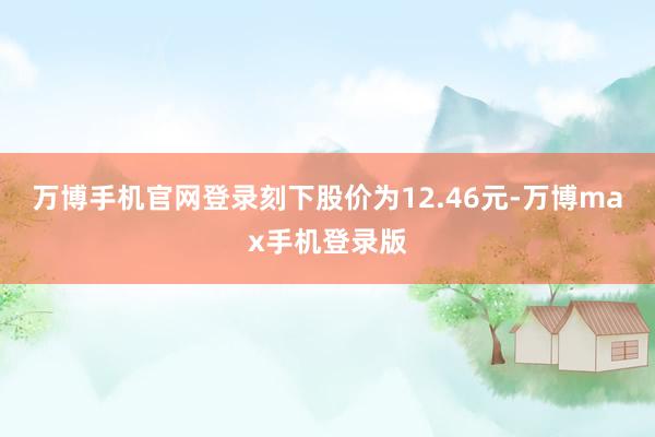 万博手机官网登录刻下股价为12.46元-万博max手机登录版