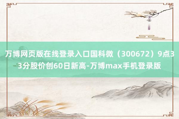 万博网页版在线登录入口国科微（300672）9点33分股价创60日新高-万博max手机登录版