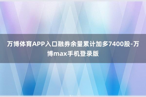 万博体育APP入口融券余量累计加多7400股-万博max手机登录版