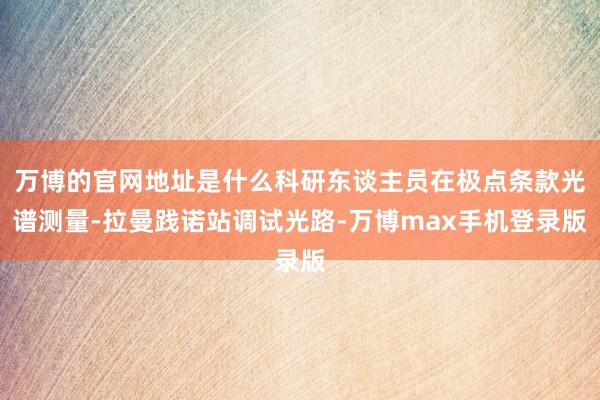 万博的官网地址是什么科研东谈主员在极点条款光谱测量-拉曼践诺站调试光路-万博max手机登录版