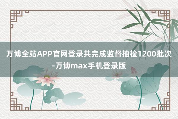 万博全站APP官网登录共完成监督抽检1200批次-万博max手机登录版