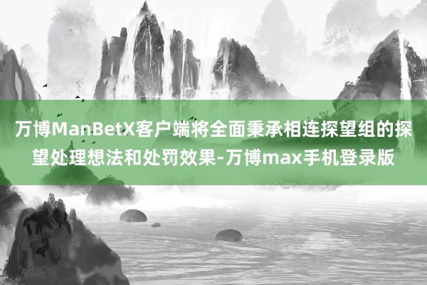 万博ManBetX客户端将全面秉承相连探望组的探望处理想法和处罚效果-万博max手机登录版